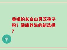 香姐的长白山灵芝孢子粉？健康养生的新选择？
