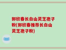 郭欣春长白山灵芝孢子粉(郭欣春推荐长白山灵芝孢子粉)