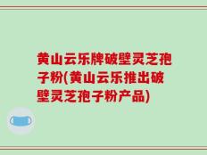 黄山云乐牌破壁灵芝孢子粉(黄山云乐推出破壁灵芝孢子粉产品)