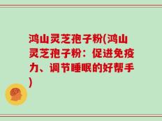 鸿山灵芝孢子粉(鸿山灵芝孢子粉：促进免疫力、调节睡眠的好帮手)