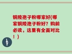 铜陵孢子粉哪家好(哪家铜陵孢子粉好？购前必读，这里有全面对比！)