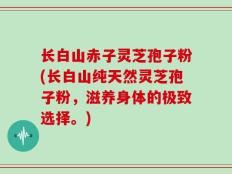 长白山赤子灵芝孢子粉(长白山纯天然灵芝孢子粉，滋养身体的极致选择。)