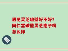 遇见灵芝破壁好不好？同仁堂破壁灵芝孢子粉怎么样