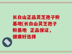 长白山正品灵芝孢子粉基地(长白山灵芝孢子粉基地  正品保证，健康好选择