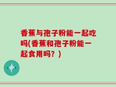 香蕉与孢子粉能一起吃吗(香蕉和孢子粉能一起食用吗？)
