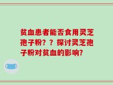 贫血患者能否食用灵芝孢子粉？？探讨灵芝孢子粉对贫血的影响？
