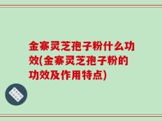 金寨灵芝孢子粉什么功效(金寨灵芝孢子粉的功效及作用特点)