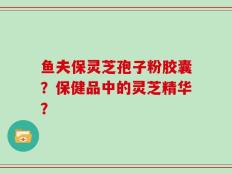鱼夫保灵芝孢子粉胶囊？保健品中的灵芝精华？
