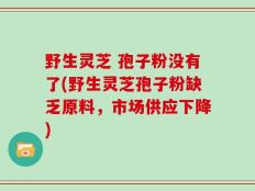野生灵芝 孢子粉没有了(野生灵芝孢子粉缺乏原料，市场供应下降)