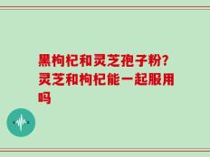 黑枸杞和灵芝孢子粉？灵芝和枸杞能一起服用吗