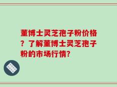 董博士灵芝孢子粉价格？了解董博士灵芝孢子粉的市场行情？