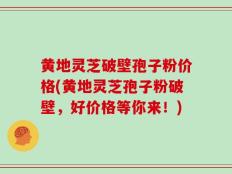 黄地灵芝破壁孢子粉价格(黄地灵芝孢子粉破壁，好价格等你来！)