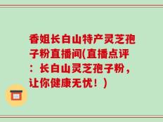 香姐长白山特产灵芝孢子粉直播间(直播点评：长白山灵芝孢子粉，让你健康无忧！)