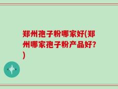 郑州孢子粉哪家好(郑州哪家孢子粉产品好？)