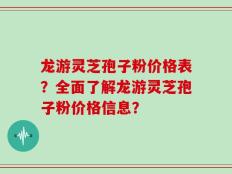 龙游灵芝孢子粉价格表？全面了解龙游灵芝孢子粉价格信息？