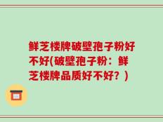 鲜芝楼牌破壁孢子粉好不好(破壁孢子粉：鲜芝楼牌品质好不好？)