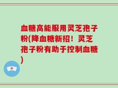 血糖高能服用灵芝孢子粉(降血糖新招！灵芝孢子粉有助于控制血糖)