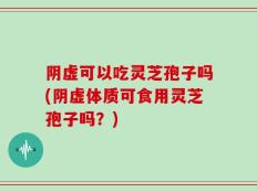 阴虚可以吃灵芝孢子吗(阴虚体质可食用灵芝孢子吗？)