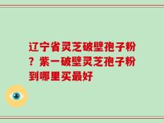辽宁省灵芝破壁孢子粉？紫一破壁灵芝孢子粉到哪里买最好
