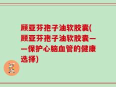 顾亚芬孢子油软胶囊(顾亚芬孢子油软胶囊——保护心脑血管的健康选择)