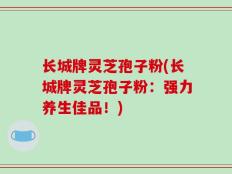 长城牌灵芝孢子粉(长城牌灵芝孢子粉：强力养生佳品！)