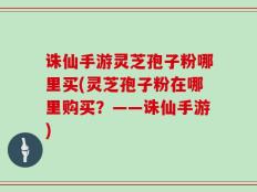 诛仙手游灵芝孢子粉哪里买(灵芝孢子粉在哪里购买？——诛仙手游)