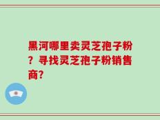 黑河哪里卖灵芝孢子粉？寻找灵芝孢子粉销售商？