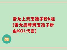 雷允上灵芝孢子粉k姐(雷允品牌灵芝孢子粉由KOL代言)