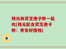 铁元和灵芝孢子粉一起吃(铁元配合灵芝孢子粉：养生好搭档)