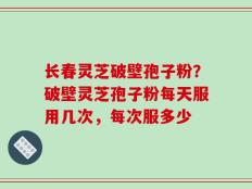 长春灵芝破壁孢子粉？破壁灵芝孢子粉每天服用几次，每次服多少