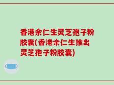 香港余仁生灵芝孢子粉胶囊(香港余仁生推出灵芝孢子粉胶囊)