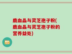 鹿血晶与灵芝孢子粉(鹿血晶与灵芝孢子粉的营养益处)
