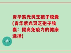 青华紫光灵芝孢子胶囊(青华紫光灵芝孢子胶囊：提高免疫力的健康选择)