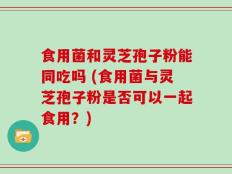 食用菌和灵芝孢子粉能同吃吗 (食用菌与灵芝孢子粉是否可以一起食用？)