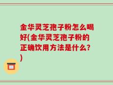 金华灵芝孢子粉怎么喝好(金华灵芝孢子粉的正确饮用方法是什么？)