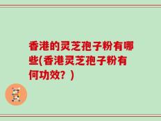 香港的灵芝孢子粉有哪些(香港灵芝孢子粉有何功效？)