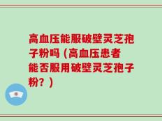 高血压能服破壁灵芝孢子粉吗 (高血压患者能否服用破壁灵芝孢子粉？)