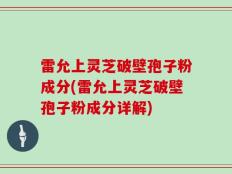 雷允上灵芝破壁孢子粉成分(雷允上灵芝破壁孢子粉成分详解)