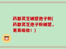 药都灵芝破壁孢子粉(药都灵芝孢子粉破壁，更易吸收！)