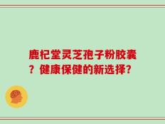 鹿杞堂灵芝孢子粉胶囊？健康保健的新选择？