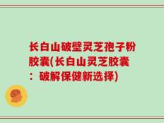 长白山破壁灵芝孢子粉胶囊(长白山灵芝胶囊：破解保健新选择)