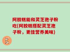 阿胶糕能和灵芝孢子粉吃(阿胶糕搭配灵芝孢子粉，更佳营养美味)