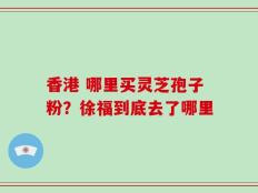 香港 哪里买灵芝孢子粉？徐福到底去了哪里