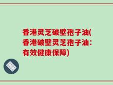 香港灵芝破壁孢子油(香港破壁灵芝孢子油：有效健康保障)