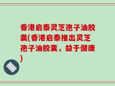 香港启泰灵芝孢子油胶囊(香港启泰推出灵芝孢子油胶囊，益于健康)