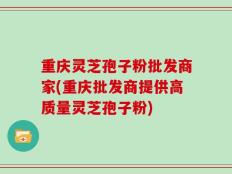重庆灵芝孢子粉批发商家(重庆批发商提供高质量灵芝孢子粉)