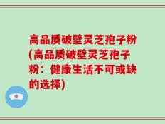 高品质破壁灵芝孢子粉(高品质破壁灵芝孢子粉：健康生活不可或缺的选择)