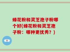 蜂花粉和灵芝孢子粉哪个好(蜂花粉和灵芝孢子粉：哪种更优秀？)