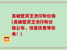 高破壁灵芝泡仔粉价格(高破壁灵芝泡仔粉价格公布，惊喜优惠等你来！)