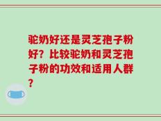驼奶好还是灵芝孢子粉好？比较驼奶和灵芝孢子粉的功效和适用人群？